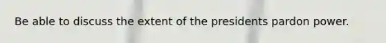 Be able to discuss the extent of the presidents pardon power.