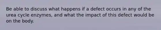 Be able to discuss what happens if a defect occurs in any of the urea cycle enzymes, and what the impact of this defect would be on the body.