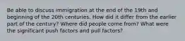 Be able to discuss immigration at the end of the 19th and beginning of the 20th centuries. How did it differ from the earlier part of the century? Where did people come from? What were the significant push factors and pull factors?