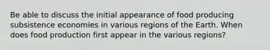 Be able to discuss the initial appearance of food producing subsistence economies in various regions of the Earth. When does food production first appear in the various regions?