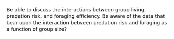 Be able to discuss the interactions between group living, predation risk, and foraging efficiency. Be aware of the data that bear upon the interaction between predation risk and foraging as a function of group size?