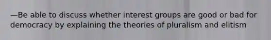 —Be able to discuss whether interest groups are good or bad for democracy by explaining the theories of pluralism and elitism