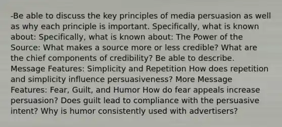 -Be able to discuss the key principles of media persuasion as well as why each principle is important. Specifically, what is known about: Specifically, what is known about: The Power of the Source: What makes a source more or less credible? What are the chief components of credibility? Be able to describe. Message Features: Simplicity and Repetition How does repetition and simplicity influence persuasiveness? More Message Features: Fear, Guilt, and Humor How do fear appeals increase persuasion? Does guilt lead to compliance with the persuasive intent? Why is humor consistently used with advertisers?