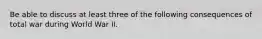 Be able to discuss at least three of the following consequences of total war during World War II.