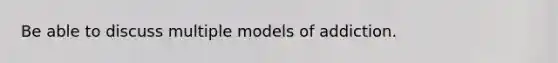 Be able to discuss multiple models of addiction.