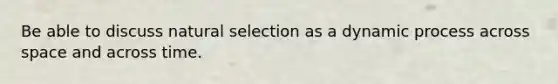 Be able to discuss natural selection as a dynamic process across space and across time.