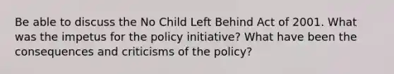 Be able to discuss the No Child Left Behind Act of 2001. What was the impetus for the policy initiative? What have been the consequences and criticisms of the policy?