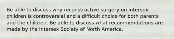 Be able to discuss why reconstructive surgery on intersex children is controversial and a difficult choice for both parents and the children. Be able to discuss what recommendations are made by the Intersex Society of North America.