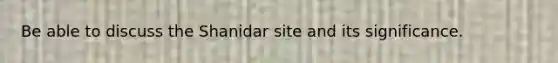 Be able to discuss the Shanidar site and its significance.