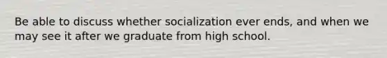 Be able to discuss whether socialization ever ends, and when we may see it after we graduate from high school.