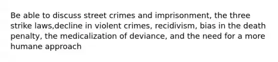 Be able to discuss street crimes and imprisonment, the three strike laws,decline in violent crimes, recidivism, bias in the death penalty, the medicalization of deviance, and the need for a more humane approach