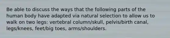 Be able to discuss the ways that the following parts of the human body have adapted via natural selection to allow us to walk on two legs: vertebral column/skull, pelvis/birth canal, legs/knees, feet/big toes, arms/shoulders.