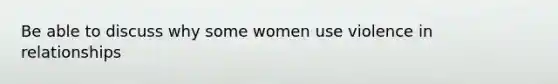 Be able to discuss why some women use violence in relationships