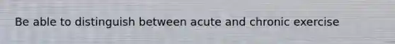 Be able to distinguish between acute and chronic exercise