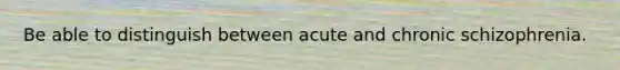 Be able to distinguish between acute and chronic schizophrenia.