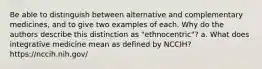 Be able to distinguish between alternative and complementary medicines, and to give two examples of each. Why do the authors describe this distinction as "ethnocentric"? a. What does integrative medicine mean as defined by NCCIH? https://nccih.nih.gov/