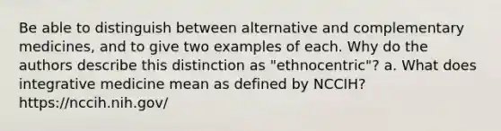 Be able to distinguish between alternative and complementary medicines, and to give two examples of each. Why do the authors describe this distinction as "ethnocentric"? a. What does integrative medicine mean as defined by NCCIH? https://nccih.nih.gov/