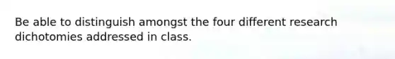 Be able to distinguish amongst the four different research dichotomies addressed in class.