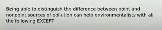 Being able to distinguish the difference between point and nonpoint sources of pollution can help environmentalists with all the following EXCEPT