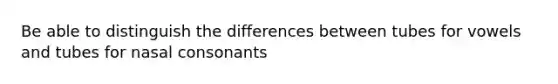 Be able to distinguish the differences between tubes for vowels and tubes for nasal consonants