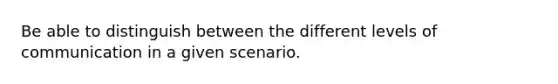 Be able to distinguish between the different levels of communication in a given scenario.