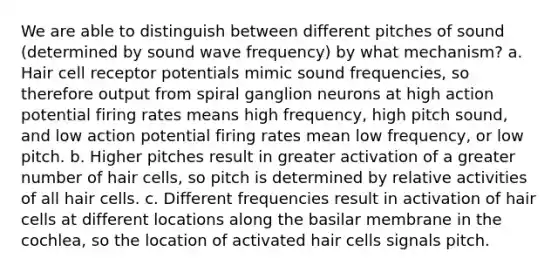 We are able to distinguish between different pitches of sound (determined by sound wave frequency) by what mechanism? a. Hair cell receptor potentials mimic sound frequencies, so therefore output from spiral ganglion neurons at high action potential firing rates means high frequency, high pitch sound, and low action potential firing rates mean low frequency, or low pitch. b. Higher pitches result in greater activation of a greater number of hair cells, so pitch is determined by relative activities of all hair cells. c. Different frequencies result in activation of hair cells at different locations along the basilar membrane in the cochlea, so the location of activated hair cells signals pitch.