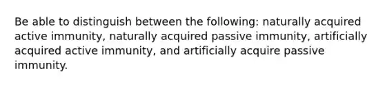 Be able to distinguish between the following: naturally acquired active immunity, naturally acquired passive immunity, artificially acquired active immunity, and artificially acquire passive immunity.