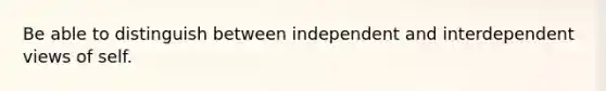 Be able to distinguish between independent and interdependent views of self.