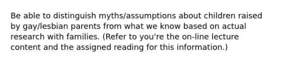 Be able to distinguish myths/assumptions about children raised by gay/lesbian parents from what we know based on actual research with families. (Refer to you're the on-line lecture content and the assigned reading for this information.)