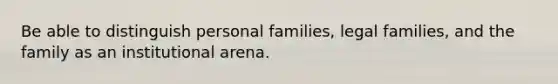 Be able to distinguish personal families, legal families, and the family as an institutional arena.