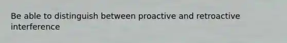 Be able to distinguish between proactive and retroactive interference