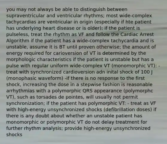 you may not always be able to distinguish between supraventricular and ventricular rhythms; most wide-complex tachycardias are ventricular in origin (especially if hte patient has underlying heart disease or is older); if the patient is pulseless, treat the rhythm as VF and follow the Cardiac Arrest Algorithm if the patient has a wide-complex tachycardia and is unstable, assume it is BT until proven otherwise; the amount of energy required for carioversion of VT is determined by the morphologic characteristics if the patient is unstable but has a pulse with regular uniform wide-complex VT (monomorphic VT): - treat with synchronized cardioversion adn inital shock of 100 J (monophasic waveform) -if there is no response to the first shock, increasing the dose in a stepwise fashion is reasonable arrhythmias with a polymorphic QRS appearance (polymorphc VT), such as torsades de pointes, will usually not permit synchronization; if the patient has polymorphic VT: - treat as VF with high-energy unsynchronized shocks (defibrillation doses) if there is any doubt about whether an unstable patient has monomorphic or polymorphic VT do not delay treatment for further rhythm analysis; provide high-energy unsynchronized shocks