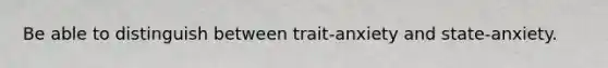 Be able to distinguish between trait-anxiety and state-anxiety.