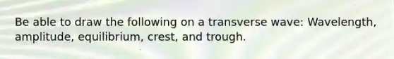 Be able to draw the following on a transverse wave: Wavelength, amplitude, equilibrium, crest, and trough.