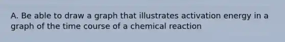 A. Be able to draw a graph that illustrates activation energy in a graph of the time course of a chemical reaction