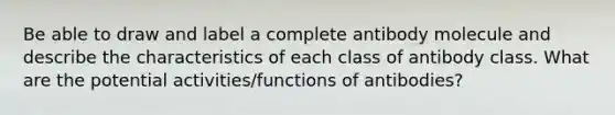 Be able to draw and label a complete antibody molecule and describe the characteristics of each class of antibody class. What are the potential activities/functions of antibodies?