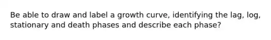 Be able to draw and label a growth curve, identifying the lag, log, stationary and death phases and describe each phase?