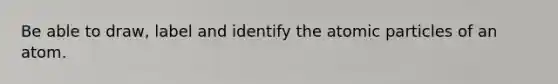 Be able to draw, label and identify the atomic particles of an atom.