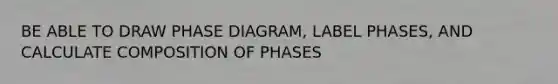 BE ABLE TO DRAW PHASE DIAGRAM, LABEL PHASES, AND CALCULATE COMPOSITION OF PHASES