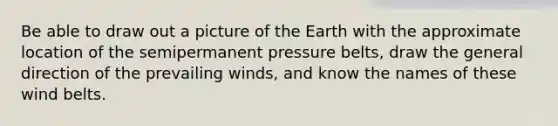 Be able to draw out a picture of the Earth with the approximate location of the semipermanent pressure belts, draw the general direction of the prevailing winds, and know the names of these wind belts.