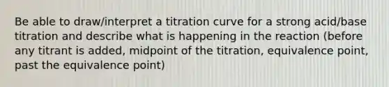 Be able to draw/interpret a titration curve for a strong acid/base titration and describe what is happening in the reaction (before any titrant is added, midpoint of the titration, equivalence point, past the equivalence point)