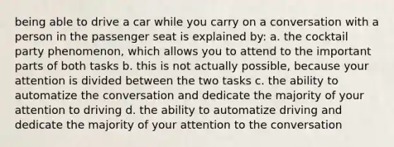 being able to drive a car while you carry on a conversation with a person in the passenger seat is explained by: a. the cocktail party phenomenon, which allows you to attend to the important parts of both tasks b. this is not actually possible, because your attention is divided between the two tasks c. the ability to automatize the conversation and dedicate the majority of your attention to driving d. the ability to automatize driving and dedicate the majority of your attention to the conversation