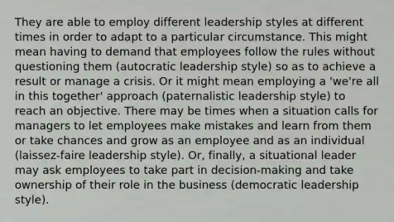 They are able to employ different leadership styles at different times in order to adapt to a particular circumstance. This might mean having to demand that employees follow the rules without questioning them (autocratic leadership style) so as to achieve a result or manage a crisis. Or it might mean employing a 'we're all in this together' approach (paternalistic leadership style) to reach an objective. There may be times when a situation calls for managers to let employees make mistakes and learn from them or take chances and grow as an employee and as an individual (laissez-faire leadership style). Or, finally, a situational leader may ask employees to take part in decision-making and take ownership of their role in the business (democratic leadership style).