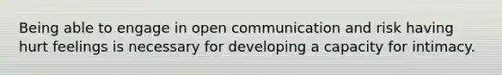 Being able to engage in open communication and risk having hurt feelings is necessary for developing a capacity for intimacy.
