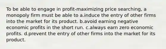 To be able to engage in profit-maximizing price searching, a monopoly firm must be able to a.induce the entry of other firms into the market for its product. b.avoid earning negative economic profits in the short run. c.always earn zero economic profits. d.prevent the entry of other firms into the market for its product.