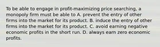 To be able to engage in profit-maximizing price searching, a monopoly firm must be able to A. prevent the entry of other firms into the market for its product. B. induce the entry of other firms into the market for its product. C. avoid earning negative economic profits in the short run. D. always earn zero economic profits.