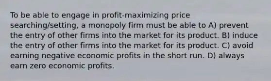 To be able to engage in profit-maximizing price searching/setting, a monopoly firm must be able to A) prevent the entry of other firms into the market for its product. B) induce the entry of other firms into the market for its product. C) avoid earning negative economic profits in the short run. D) always earn zero economic profits.