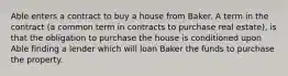 Able enters a contract to buy a house from Baker. A term in the contract (a common term in contracts to purchase real estate), is that the obligation to purchase the house is conditioned upon Able finding a lender which will loan Baker the funds to purchase the property.