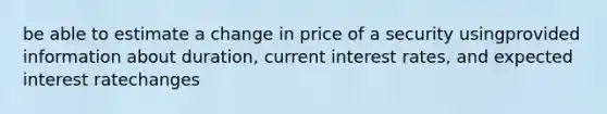 be able to estimate a change in price of a security usingprovided information about duration, current interest rates, and expected interest ratechanges