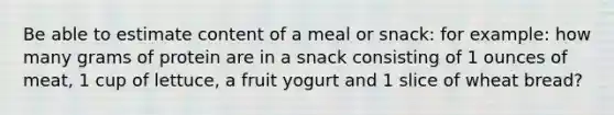 Be able to estimate content of a meal or snack: for example: how many grams of protein are in a snack consisting of 1 ounces of meat, 1 cup of lettuce, a fruit yogurt and 1 slice of wheat bread?